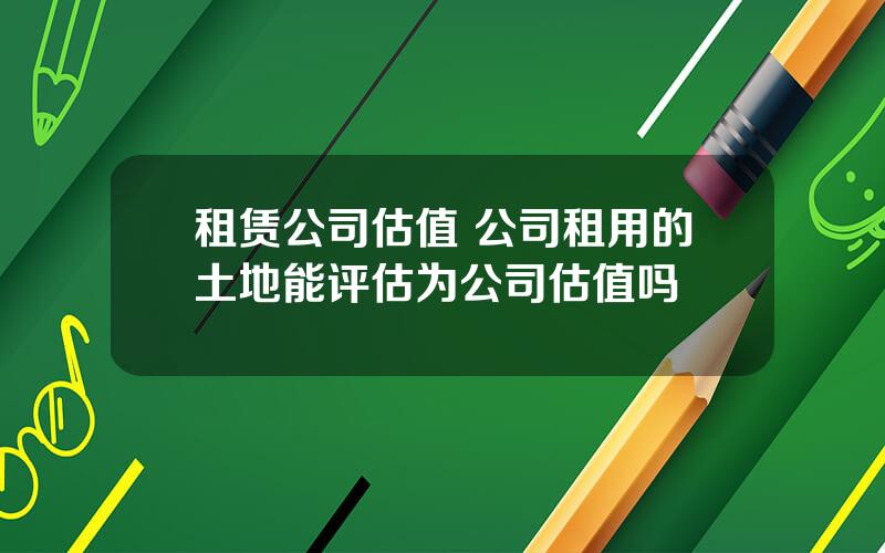 租赁公司估值 公司租用的土地能评估为公司估值吗